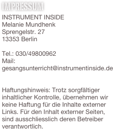 Impressum
INSTRUMENT INSIDE
Melanie Mundhenk
Sprengelstr. 27
13353 Berlin

Tel.: 030/49800962
Mail: gesangsunterricht@instrumentinside.de


Haftungshinweis: Trotz sorgfältiger inhaltlicher Kontrolle, übernehmen wir keine Haftung für die Inhalte externer Links. Für den Inhalt externer Seiten, 
sind ausschliesslich deren Betreiber verantwortlich.

